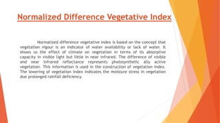 Normalized Difference Vegetative Index
Normalized difference vegetative index is based on the concept that
vegetation vigour is an indicator of water availability or lack of water. It
shows us the effect of climate on vegetation in terms of its absorptive
capacity in visible light but little in near infrared. The difference of visible
and near infrared reflectance represents photosynthetic ally active
vegetation. This information is used in the construction of vegetation index.
The lowering of vegetation index indicates the moisture stress in vegetation
due prolonged rainfall deficiency.
 