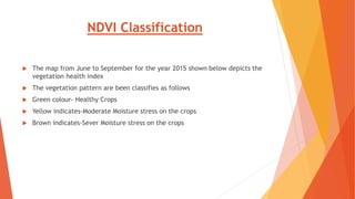 NDVI Classification
 The map from June to September for the year 2015 shown below depicts the
vegetation health index
 The vegetation pattern are been classifies as follows
 Green colour- Healthy Crops
 Yellow indicates-Moderate Moisture stress on the crops
 Brown indicates-Sever Moisture stress on the crops
 