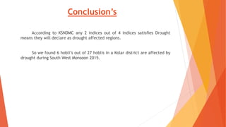 Conclusion’s
According to KSNDMC any 2 indices out of 4 indices satisfies Drought
means they will declare as drought affected regions.
So we found 6 hobli’s out of 27 hoblis in a Kolar district are affected by
drought during South West Monsoon 2015.
 