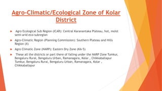 Agro-Climatic/Ecological Zone of Kolar
District
 Agro Ecological Sub Region (ICAR): Central Karanantaka Plateau, hot, moist
semi-arid eco-subregion
 Agro-Climatic Region (Planning Commission): Southern Plateau and Hills
Region (X)
 Agro Climatic Zone (NARP): Eastern Dry Zone (KA-5)
 These all the districts or part there of falling under the NARP Zone Tumkur,
Bengaluru Rural, Bengaluru Urban, Ramanagara, Kolar , Chikkaballapur
Tumkur, Bengaluru Rural, Bengaluru Urban, Ramanagara, Kolar ,
Chikkaballapur
 