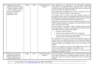 12 , Mobile: +962795229080anton63anki@yahoo.co.ukmail :-Contact Address: e
20 Light Rail System Project
(LRS) from Amman to Zarqa
- Lenders' Technical Advisor
– Sub - consultancy services
for provision of technical
assistance to Mott
MacDonald– USA
Jordan 2008 Senior Road Design
Engineer
Mott MacDonald was appointed by the International Financial
Corporation on 16 September 2008 to undertake both a Traffic and
Technical Audit of the Jordan Light Rail System between Amman and
Zarqa in the Hashemite Kingdom of Jordan.
Mott MacDonald has appointed CEC for Sub - consultancy services
for provision technical assistance to the said project.
The project aims to provide Light Rail Transport System for
passengers between Amman city (Raghadan CBD) and New Zarqa (in
both directions) utilizing electrical power moving on rail line of 1435
mm width and according to the international specifications.
International investors will be invited to submit proposal to the Client;
Public Transport Regulatory Commission in the form of BOT system
with a return period of 30 years.
The total length of the project is about 25.90km; running between
New Zarqa station at 199 K 850 and Raghadan CBD station at 225 K
600 with the following minimum requirements:
1. Minimum velocity 90 km/hr.
2. Electrical motor supplied by 600 V DC overhead line.
3. Provision of protection works along the Rail R.O.W as well as
safety measures for pedestrians and vehicles.
The alignment of the new rail system will generally follow the
existing track of the Hedjaz Rail between New Zarqa and Mahatta,
while a new track will be proposed by the investor for the section
between Mahatta and Raghadan station given the following two
options:
Option (1): Construct new rail line in the middle of the existing old
road connecting Mahatta to Raghadan; King Abdulla street.
Option (2): Elevated track (Bridge) over Mahattra – Amman road with
an approximate length of 2.5 km.
21 Preparation of Technical
Studies and Designs and
Tender Documents for Al-
Feedan Irrigation Project
Jordan 2007 Senior Road Design
Engineer
The work comprises of the Preparation of Technical Studies, Design
and Tender Documents for Al-Feedan Irrigation Project in order to
utilize the water of 6 wells were drilled in the area. The project
includes:
 