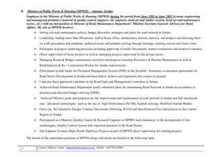15 , Mobile: +962795229080anton63anki@yahoo.co.ukmail :-Contact Address: e
B. Ministry of Public Works & Housing (MPWH) – Amman/ Jordan
Employee in the Ministry of Public Works & Housing (MPWH) during the period from June 1985 to June 2005 in many engineering
and managerial positions ( material & quality control engineer, site engineer, head of road studies section, head of road maintenance
sector...etc.) with my last position as Director of Road Maintenance Department / Ministry Secretary General Advisory for Road
Affairs. My role at MPWH involves:
 Setting out road maintenance polices, budget allocation, strategies and plans for road network in Jordan,
 Leadership: leading more than 200 person- staff at home office, maintenance stations, districts and projects and directing them
on work procedures and standards, technical issues and problem solving through meetings, training courses and direct visits,
 Participate in projects tendering processes including approving of tender Documents, tenders evaluations and award of contracts,
 Direct supervision of home projects as well as managing projects supervised by the private sector ,
 Managing Roads & Bridges maintenance activities and projects (entailing Preventive & Routine Maintenance as well as
Rehabilitation & Re - Construction Works) for Jordan road network,
 Participated as task leader for Pavement Management System (PMS) in the Swedish / Jordanian co-operation agreements for
Road Sector Development in Jordan and been able to achieve and implement this system on ground.
 I had also been appointed a member in the Road Fund and Management Committee in Jordan.
 Achieved Road Maintenance Department yearly scheduled plans for maintaining Road Network in Jordan in accordance to
priorities and allocated budget utilizing HDM4,
 Achieved Ministry goals and programs for the improvement and maintenance of road network in Jordan and had introduced
new / advanced technologies such as the use of High Performance Hot Mix Asphalt utilizing Modified Asphalt Binder,
 Carry out the Geometric Design, Contract Documents (Drawing, B.O.Q and Specifications) for road projects in the Central
Region of Jordan,
 Participated as a Material, Quality Control & Research Engineer at MPWH main laboratory in the development of new
technologies, Quality Control System and improved practices in the Road Sector,
 Site Engineer in many Major Road/ Highways Projects as part of MPWH direct supervision for running projects
The details of the undertaken positions at MPWH along with duties are briefed in the following table.
 