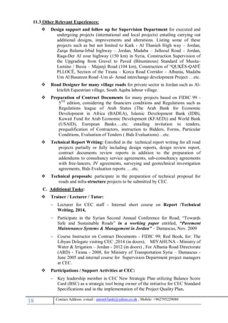 18 , Mobile: +962795229080anton63anki@yahoo.co.ukmail :-Contact Address: e
11.3 Other Relevant Experiences:
 Design support and follow up for Supervision Department for executed and
undergoing projects (international and local projects) entailing carrying out
additional designs, improvements and alterations. Listing some of these
projects such as but not limited to Kark - Al Thanieh High way – Jordan,
Zarqa Balama-Irbid highway – Jordan, Madaba – Jallooul Road – Jordan,
Raqa-Der Al zour highway (150 km) in Syria, Construction Supervision of
the Upgrading from Gravel to Paved (Bituminous) Standard of Musita-
Lumino / Busia – Majanji Road (104 km), Construction of “QUKËS-QAFË
PLLOCË, Section of the Tirana – Korca Road Corridor – Albania, Madaba
Um Al Basateen Road -Um al- Amad interchange development Project …etc.
 Road Designer for many village roads for private sector in Jordan such as Al-
ktiefeh Equestrian village, South Aqaba labour village.
 Preparation of Contract Documents for many projects based on FIDIC 99 -
5TH
edition, considering the financiers conditions and Regulations such as
Regulations league of Arab States (The Arab Bank for Economic
Development in Africa (BADEA), Islamic Development Bank (IDB),
Kuwait Fund for Arab Economic Development (KFAED)) and World Bank
(USAID), European Banks….etc. entailing invitation to tenders,
prequalification of Contractors, instruction to Bidders, Forms, Particular
Conditions, Evaluation of Tenders ( Bids Evaluations)…etc.
 Technical Report Writing: Enrolled in the technical report writing for all road
projects partially or fully including design reports, design review report,
contract documents review reports in addition to the preparation of
addendums to consultancy service agreements, sub-consultancy agreements
with free-lancers, JV agreements, surveying and geotechnical investigation
agreements, Bids Evaluation reports ….etc.
 Technical proposals: participate in the preparation of technical proposal for
roads and infra-structure projects to be submitted by CEC.
C. Additional Tasks:
 Trainer / Lecturer / Tutor:
 Lecturer for CEC staff - Internal short course on Report /Technical
Writing, 2014,
 Participate in the Syrian Second Annual Conference for Road; “Towards
Safe and Sustainable Roads” in a working paper entitled, “Pavement
Maintenance Systems & Management in Jordan” – Damascus, Nov. 2009
 Course Instructor on Contract Documents - FIDIC 99; Red Book, for: The
Libyan Delegate visiting CEC ,2014 (in doors), MIYAHUNA - Ministry of
Water & Irrigation – Jordan - 2012 (in doors) , For Albania Road Directorate
(ARD) - Tirana - 2008, for Ministry of Transportation Syria – Damascus -
June 2005 and internal course for Supervision Department project managers
at CEC.
 Participations / Support Activities at CEC:
 Key leadership member in CEC New Strategic Plan utilizing Balance Score
Card (BSC) as a strategic tool being owner of the initiative for CEC Standard
Specifications and in the implementation of the Project Quality Plan,
 