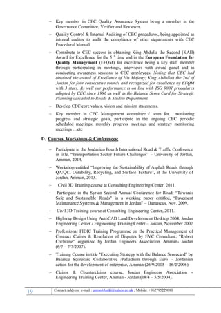 19 , Mobile: +962795229080anton63anki@yahoo.co.ukmail :-Contact Address: e
 Key member in CEC Quality Assurance System being a member in the
Governance Committee, Verifier and Reviewer.
 Quality Control & Internal Auditing of CEC procedures, being appointed as
internal auditor to audit the compliance of other departments with CEC
Procedural Manual.
 Contribute to CEC success in obtaining King Abdulla the Second (KAII)
Award for Excellence for the 5Th
time and in the European Foundation for
Quality Management (EFQM) for excellence being a key staff member
through participating in meetings, interviews with award panel and in
conducting awareness sessions to CEC employees. Noting that CEC had
obtained the award of Excellence of His Majesty, King Abdullah the 2nd of
Jordan for four consecutive rounds and recognized for excellence by EFQM
with 3 stars. As well our performance is on line with ISO 9001 procedures
adopted by CEC since 1996 as well as the Balance Score Card for Strategic
Planning cascaded to Roads & Studies Department.
 Develop CEC core values, vision and mission statements.
 Key member in CEC Management committee / team for monitoring
progress and strategic goals, participate in the ongoing CEC periodic
scheduled meetings; monthly progress meetings and strategy monitoring
meetings …etc
D. Courses, Workshops & Conferences:
 Participate in the Jordanian Fourth International Road & Traffic Conference
in title, “Transportation Sector Future Challenges” – University of Jordan,
Amman, 2014.
 Workshop entitled “Improving the Sustainability of Asphalt Roads through
QA/QC, Durability, Recycling, and Surface Texture”, at the University of
Jordan, Amman, 2013.
 Civil 3D Training course at Consulting Engineering Center, 2011.
 Participate in the Syrian Second Annual Conference for Road; “Towards
Safe and Sustainable Roads" in a working paper entitled, “Pavement
Maintenance Systems & Management in Jordan” – Damascus, Nov. 2009.
 Civil 3D Training course at Consulting Engineering Center, 2011.
 Highway Design Using AutoCAD Land Development Desktop 2004, Jordan
Engineering Center - Engineering Training Center – Jordan, November 2007
 Professional FIDIC Training Programme on the Practical Management of
Contract Claims & Resolution of Disputes by EVC Consultant; "Robert
Cochrane", organized by Jordan Engineers Association, Amman- Jordan
(6/7 – 7/7/2007).
 Training Course in title "Executing Strategy with the Balance Scorecard" by
Balance Scorecard Collaborative /Palladium through Euro – Jordanian
action for the development of enterprise, Amman (26/9/2005 – 16/2/2006)
 Claims & Counterclaims course, Jordan Engineers Association -
Engineering Training Center, Amman - Jordan (18/4 – 5/5/2004).
 