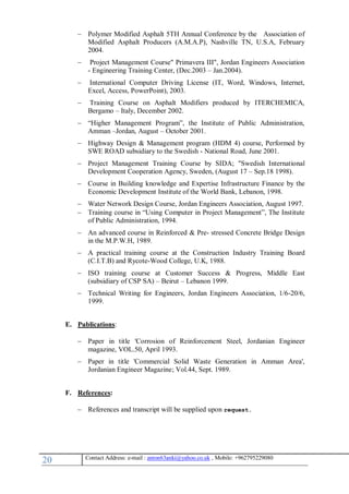 21 , Mobile: +962795229080anton63anki@yahoo.co.ukmail :-Contact Address: e
 Polymer Modified Asphalt 5TH Annual Conference by the Association of
Modified Asphalt Producers (A.M.A.P), Nashville TN, U.S.A, February
2004.
 Project Management Course" Primavera III", Jordan Engineers Association
- Engineering Training Center, (Dec.2003 – Jan.2004).
 International Computer Driving License (IT, Word, Windows, Internet,
Excel, Access, PowerPoint), 2003.
 Training Course on Asphalt Modifiers produced by ITERCHEMICA,
Bergamo – Italy, December 2002.
 “Higher Management Program”, the Institute of Public Administration,
Amman –Jordan, August – October 2001.
 Highway Design & Management program (HDM 4) course, Performed by
SWE ROAD subsidiary to the Swedish - National Road, June 2001.
 Project Management Training Course by SIDA; "Swedish International
Development Cooperation Agency, Sweden, (August 17 – Sep.18 1998).
 Course in Building knowledge and Expertise Infrastructure Finance by the
Economic Development Institute of the World Bank, Lebanon, 1998.
 Water Network Design Course, Jordan Engineers Association, August 1997.
 Training course in “Using Computer in Project Management”, The Institute
of Public Administration, 1994.
 An advanced course in Reinforced & Pre- stressed Concrete Bridge Design
in the M.P.W.H, 1989.
 A practical training course at the Construction Industry Training Board
(C.I.T.B) and Rycote-Wood College, U.K, 1988.
 ISO training course at Customer Success & Progress, Middle East
(subsidiary of CSP SA) – Beirut – Lebanon 1999.
 Technical Writing for Engineers, Jordan Engineers Association, 1/6-20/6,
1999.
E. Publications:
 Paper in title 'Corrosion of Reinforcement Steel, Jordanian Engineer
magazine, VOL.50, April 1993.
 Paper in title 'Commercial Solid Waste Generation in Amman Area',
Jordanian Engineer Magazine; Vol.44, Sept. 1989.
F. References:
 References and transcript will be supplied upon request.
 