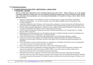 3 , Mobile: +962795229080anton63anki@yahoo.co.ukmail :-Contact Address: e
11.2 Professional Experience
A. Consulting Engineering Center (CEC) – Sajdi & Partners – Amman/ Jordan
(1) March 2016 – Aug. 2016:
Director of Supervision Department in the Consulting Engineering Center (CEC) – Sajdi & Partners; one of the leading
Consulting Companies in Jordan with 35 years in the market, specialized in infrastructure works in the fields of roads, bridges,
water, wastewater, electro-mechanical…etc. and working internationally in 28 countries in Europe, Asia & Africa. My role
and duties involves:
 Supervise running projects to the satisfaction of Clients and donors (such as league of Arab States, World Bank
(USAID), European Banks….etc.) in terms of quality, time (to the highest standards and to the requirements of the
Contract Documents),
 Leadership: leading more than 100 person- staff at home office and projects ( internal and external) and directing them on
work procedures and standards, technical issues and problem solving through meetings, training courses and direct visits,
 Monitor Company Strategic Map & goals / objectives as a key member in the Strategy Management Leadership team, and
in company accreditation by EFQM as well as in internal and external Audits,
 Achieve supervision department strategic goals and had contributed significantly to CEC strategic objective; “Double
Revenue within 5 years time"
 Maintaining a good relationship and trust with Employers through co-ordination meetings, discussion, presentations and
needed support as part of our strategic goal ; “Customer Intimacy”,
 Carry out awareness session to supervision staff entailing project's kick off meeting and progress meetings.
 Verify survey control works entailing Control Reference Points / Bench Marks (tied to the National Net Work) are
undertaken in the early stage of the project and limits of the Right of Way are defined and needed expropriations are
undertaken,
 Ensure that utilities inventory and proper solutions are undertaken in co-ordination with utilities owners and stakeholders
as an important step for work progress and project completion.
 Safety work and Measures to ensure traffic safety, workers safety and third party safety,
 Contracts administrations and management including management of Contract Claims & Resolution of Disputes with
respect to the applicable Conditions of Contract (FIDIC, PPDA or any other Contract Conditions either local or
international), advising Client’s and fulfilling contractual requirements,
 Managing Staff and ensure compliance to Work Procedures and Standards; this entails appointing and managing
supervision staff in the main office, branches and projects staff (working locally and internationally) through the utilization
of a well home tailored and designated CEC Quality Procedures and Manuals such as Resident Engineer’s Manual as well
as ISO 9001.
 