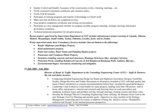 4 , Mobile: +962795229080anton63anki@yahoo.co.ukmail :-Contact Address: e
 Quality Control and Quality Assurance of the constructions works, checking, meetings ...etc.
 Verify contractor's payments certificates and variation orders,
 Verify O & M manuals,
 Participate in training programs and transfer of knowledge to Client's staff
 Make sure that all defects are completed on time,
 Issue projects completion certificates and closing out procedures,
 Participate as a key management member in company monthly progress meetings, strategic meetings and project
governance committee.
 Technical proposals preparation for prospect projects,
Recent projects supervised by Supervision Department at CEC includes infrastructure project running in Uganda, Albania,
Malawi, Mozambique, Saudi Arabia, Turkey, Palestine, Lesotho, Syria and in Jordan.
Works supervised under these Consultancy Services includes (but not limited to the following):
 Roads/ /Highways and Bridges Projects,
 Road maintenance projects,
 Water (net works), Water Tanks and Pumping Station projects,
 Wastewater and Treatment Plants Projects,
 Structures entailing concrete and steel structures, Drainage Structures (Box and pipe Culverts),
 Protection Works entailing Reinforced Concrete & Soil Reinforced Retaining Walls, Gabions, Rip-rap…
 Environmental Impact Assessment, monitoring and mitigation.
(2) July 2005 – Feb. 2016:
Director of Roads & Traffic Department at the Consulting Engineering Center (CEC) – Sajdi & Partners:
My role and duties involves:
 Conducting Detailed Engineering Design for Roads and Highways (Geometric Design), Feasibility
Studies, Design Reviews and Tender Documents to all projects awarded to CEC with high quality that
meets Client's satisfaction or exceeds (recommendation letters been awarded for good performance),
 Leadership: I had worked as a team leader for many projects, leading more than 100 person- staff at
home office and projects ( internal and external) and directing them on work procedures and
standards, technical issues and problem solving, through meetings, training courses and direct visits,
 Develop the Strategic Plan for Consulting Engineering Center utilizing the Balance Score Card as the
new Strategic Tool For Planning and monitor goals / objectives as a key member in the Strategy
Management Leadership and Core teams, in addition of being the initiative owner; “Standardize
technical and Design” in the internal processes perspective.
 