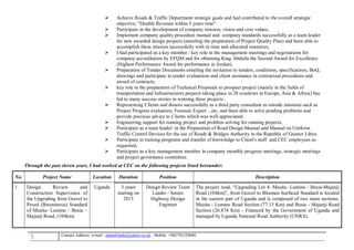 5 , Mobile: +962795229080anton63anki@yahoo.co.ukmail :-Contact Address: e
 Achieve Roads & Traffic Department strategic goals and had contributed to the overall strategic
objective; "Double Revenue within 5 years time".
 Participate in the development of company mission, vision and core values,
 Implement company quality procedure manual and company standards successfully as a team leader
for new awarded design projects (entailing the preparation of Project Quality Plan) and been able to
accomplish these mission successfully with in time and allocated resources,
 I had participated as a key member / key role in the management meetings and negotiations for
company accreditation by EFQM and for obtaining King Abdulla the Second Award for Excellence
(Highest Performance Award for performance in Jordan),
 Preparation of Tender Documents entailing the invitation to tenders, conditions, specifications, BoQ,
drawings and participate in tender evaluations and client assistance in contractual procedures and
award of contracts,
 key role in the preparation of Technical Proposals to prospect project (mainly in the fields of
transportation and Infrastructures projects taking place in 28 countries in Europe, Asia & Africa) has
led to many success stories in winning these projects ,
 Representing Clients and donors successfully as a third party consultant in outside missions such as
Project Progress evaluation, Forensic Expert ...etc, and been able to solve pending problems and
provide precious advice to Clients which was well appreciated.
 Engineering support for running project and problem solving for running projects,
 Participate as a team leader/ in the Preparation of Road Design Manual and Manual on Uniform
Traffic Control Devices for the use of Roads & Bridges Authority in the Republic of Greater Libya.
 Participate in training programs and transfer of knowledge to Client's staff and CEC employees as
requested,
 Participate as a key management member in company monthly progress meetings, strategic meetings
and project governance committee.
Through the past eleven years, I had worked at CEC on the following projects listed hereunder:
No. Project Name Location Duration Position Description
1. Design Review and
Construction Supervision of
the Upgrading from Gravel to
Paved (Bituminous) Standard
of Musita- Lumino / Busia –
Majanji Road, (104km)
Uganda 3 years
starting on
2015
Design Review Team
Leader / Senior
Highway Design
Engineer
The project road, “Upgrading Lot 4: Musita- Lumino / Busia-Majanji
Road (104km)”, from Gravel to Bitumen Surfaced Standard is located
in the eastern part of Uganda and is composed of two main sections;
Musita - Lumino Road Section (77.13 Km) and Busia - Majanji Road
Section (26.874 Km) - Financed by the Government of Uganda and
managed by Uganda National Road Authority (UNRA).
 