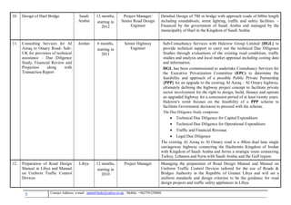 8 , Mobile: +962795229080anton63anki@yahoo.co.ukmail :-Contact Address: e
10. Design of Hael Bridge Saudi
Arabia
12 months,
starting in
2012
Project Manager/
Senior Road Design
Engineer
Detailed Design of 700 m bridge with approach roads of 600m length
including roundabouts, street lighting, traffic and safety facilities. –
Financed by the government of Saudi Arabia and managed by the
municipality of Hael in the Kingdom of Saudi Arabia.
11. Consulting Services for AI
Azraq to Omary Road- Sub–
UK for provision of technical
assistance - Due Diligence
Study, Financial Review and
Projection along with
Transaction Report
Jordan 6 months,
starting in
2011
Senior Highway
Engineer
Sub-Consultancy Services with Halcrow Group Limited {HGL} to
provide technical support to carry out the technical Due Diligence
Studies through evaluations of the existing road conditions, traffic
studies and analysis and local market appraisal including costing data
and information.
HGL has been commissioned to undertake Consultancy Services for
the Executive Privatization Committee (EPC) to determine the
feasibility and approach of a possible Public Private Partnership
{PPP} for an upgrade to the existing AI Azraq - AI Omary highway,
ultimately defining the highway project concept to facilitate private
sector involvement for the right to design, build, finance and operate
an upgraded highway for a concession period of at least twenty years.
Halcrow's remit focuses on the feasibility of a PPP scheme to
facilitate Government decisions to proceed with the scheme.
The Due Diligence Study comprises:
 Technical Due Diligence for Capital Expenditure
 Technical Due Diligence for Operational Expenditure
 Traffic and Financial Revenue
 Legal Due Diligence
The existing Al Azraq to Al Omary road is a 48km dual lane single
carriageway highway connecting the Hashemite Kingdom of Jordan
with Kingdom of Saudi Arabia and forms a strategic route connecting
Turkey, Lebanon and Syria with Saudi Arabia and the Gulf region.
12. Preparation of Road Design
Manual in Libya and Manual
on Uniform Traffic Control
Devices
Libya 12 months,
starting in
2010
Project Manager Managing the preparation of Road Design Manual and Manual on
Uniform Traffic Control Devices tailored for the use of Roads &
Bridges Authority in the Republic of Greater Libya and will set a
uniform standards and design criterion to be the guidance for road
design projects and traffic safety appliances in Libya.
 