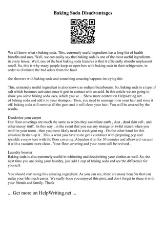 Baking Soda Disadvantages
We all know what s baking soda. This, extremely useful ingredient has a long list of health
benefits and uses. Well, we can easily say that baking soda is one of the most useful ingredients
in every house. Well, one of the best baking soda features is that it efficiently absorbs unpleasant
smell. So, this is why many people keep an open box with baking soda in their refrigerator, in
order to eliminate the bad odors from the food.
she showers with baking soda and something amazing happens im trying this
This, extremely useful ingredient is also known as sodium bicarbonate. So, baking soda is a type of
salt which becomes activated once it gets in contact with an acid. In this article we are going to
show you some baking soda uses, which you ve ... Show more content on Helpwriting.net ...
of baking soda and add it to your shampoo. Then, you need to massage it on your hair and rinse it
off. baking soda will remove all the gum and it will clean your hair. You will be amazed by the
results.
Deodorize your carpet
Our floor coverings are much the same as wipes they assimilate earth , dust , dead skin cell , and
other messy stuff . In this way , in the event that you see any strange or awful stench when you
stroll in your room , then you most likely need to wash your rug . On the other hand for this
situation freshen up it . This is what you have to do get a container with preparing pop and
sprinkle everywhere with the floor covering .Abandon it on for 30 minutes and afterward vacuum
it with a vacuum more clean . Your floor covering and your room will be revived .
Laundry booster
Baking soda is also extremely useful in whitening and deodorizing your clothes as well. So, the
next time you are doing your laundry, just add 1 cup of baking soda and see the difference for
yourself.
You should start using this amazing ingredient. As you can see, there are many benefits that can
make your life much easier. We really hope you enjoyed this post, and don t forget to share it with
your friends and family. Thank
... Get more on HelpWriting.net ...
 