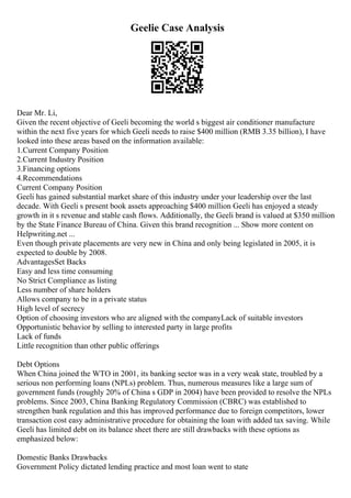 Geelie Case Analysis
Dear Mr. Li,
Given the recent objective of Geeli becoming the world s biggest air conditioner manufacture
within the next five years for which Geeli needs to raise $400 million (RMB 3.35 billion), I have
looked into these areas based on the information available:
1.Current Company Position
2.Current Industry Position
3.Financing options
4.Recommendations
Current Company Position
Geeli has gained substantial market share of this industry under your leadership over the last
decade. With Geeli s present book assets approaching $400 million Geeli has enjoyed a steady
growth in it s revenue and stable cash flows. Additionally, the Geeli brand is valued at $350 million
by the State Finance Bureau of China. Given this brand recognition ... Show more content on
Helpwriting.net ...
Even though private placements are very new in China and only being legislated in 2005, it is
expected to double by 2008.
AdvantagesSet Backs
Easy and less time consuming
No Strict Compliance as listing
Less number of share holders
Allows company to be in a private status
High level of secrecy
Option of choosing investors who are aligned with the companyLack of suitable investors
Opportunistic behavior by selling to interested party in large profits
Lack of funds
Little recognition than other public offerings
Debt Options
When China joined the WTO in 2001, its banking sector was in a very weak state, troubled by a
serious non performing loans (NPLs) problem. Thus, numerous measures like a large sum of
government funds (roughly 20% of China s GDP in 2004) have been provided to resolve the NPLs
problems. Since 2003, China Banking Regulatory Commission (CBRC) was established to
strengthen bank regulation and this has improved performance due to foreign competitors, lower
transaction cost easy administrative procedure for obtaining the loan with added tax saving. While
Geeli has limited debt on its balance sheet there are still drawbacks with these options as
emphasized below:
Domestic Banks Drawbacks
Government Policy dictated lending practice and most loan went to state
 