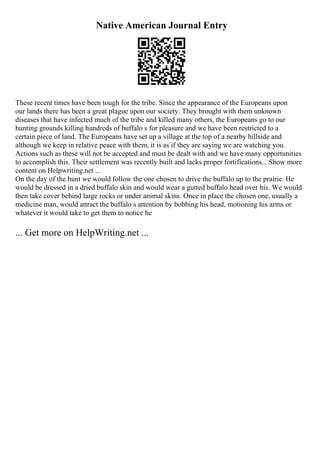 Native American Journal Entry
These recent times have been tough for the tribe. Since the appearance of the Europeans upon
our lands there has been a great plague upon our society. They brought with them unknown
diseases that have infected much of the tribe and killed many others, the Europeans go to our
hunting grounds killing hundreds of buffalo s for pleasure and we have been restricted to a
certain piece of land. The Europeans have set up a village at the top of a nearby hillside and
although we keep in relative peace with them, it is as if they are saying we are watching you.
Actions such as these will not be accepted and must be dealt with and we have many opportunities
to accomplish this. Their settlement was recently built and lacks proper fortifications... Show more
content on Helpwriting.net ...
On the day of the hunt we would follow the one chosen to drive the buffalo up to the prairie. He
would be dressed in a dried buffalo skin and would wear a gutted buffalo head over his. We would
then take cover behind large rocks or under animal skins. Once in place the chosen one, usually a
medicine man, would attract the buffalo s attention by bobbing his head, motioning his arms or
whatever it would take to get them to notice he
... Get more on HelpWriting.net ...
 