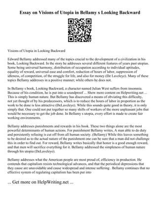 Essay on Visions of Utopia in Bellamy s Looking Backward
Visions of Utopia in Looking Backward
Edward Bellamy addressed many of the topics crucial to the development of a civilization in his
book, Looking Backward. In the story he addresses several different features of years past utopias.
Some being universal harmony, distribution of occupation according to individual aptitudes,
equality of reward, universal ease and comfort, reduction of hours of labor, suppression of
idleness, of competition, of the struggle for life, and also for money (De Laveleye). Many of these
topics Bellamy addresses in a positive manner; while others he does not.
In Bellamy s book, Looking Backward, a character named Julian West suffers from insomnia.
Because of his condition, he is put into a soundproof ... Show more content on Helpwriting.net ...
This is simply human nature. But Bellamy has discovered a means of obviating this difficulty,
not yet thought of by his predecessors, which is to reduce the hours of labor in proportion as the
work to be done is less attractive (DeLaveleye). While this sounds quite good in theory, it is only
simply that. One could not put together so many shifts of workers of the more unpleasant jobs that
would be necessary to get the job done. In Bellamy s utopia, every effort is made to create fair
working environments.
Bellamy addresses punishments and rewards in his book. These two things alone are the most
powerful determinants of human actions. For punishment Bellamy writes, A man able to do duty
and persistently refusing is cut off from all human society. (Bellamy) While this leaves something
to be desired as to the actual nature of the punishment one can be sure that a man did not challenge
this in order to find out. For reward, Bellamy writes basically that honor is a good enough reward,
and that men will sacrifice everything for it. Bellamy addressed the simpleness of human nature
through his utopia (DeLaveleye).
Bellamy addresses what the American people are most proud of, efficiency in production. He
contends that capitalism resists technological advances, and that the periodical depressions that
they cause are unavoidable and cause widespread and intense suffering . Bellamy continues that no
effective system of regulating capitalism has been put into
... Get more on HelpWriting.net ...
 