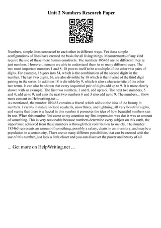 Unit 2 Numbers Research Paper
Numbers, simple lines connected to each other in different ways. Yet these simple
configurations of lines have created the basis for all living things. Measurements of any kind
require the use of these mere human constructs. The numbers 185463 are no different: they re
just numbers. However, humans are able to understand them in so many different ways. The
two most important numbers 1 and 8; 18 proves itself to be a multiple of the other two pairs of
digits. For example, 18 goes into 54, which is the combination of the second digits in the
number. The last two digits, 36, are also divisible by 18 which is the inverse of the third digit
pairing in the series. In addition 18 is divisible by 9, which is also a characteristic of the other
two terms. It can also be shown that every sequential pair of digits add up to 9. It is more clearly
shown with an example. The first two numbers, 1 and 8, add up to 9. The next two numbers, 5
and 4, add up to 9, and also the next two numbers 6 and 3 also add up to 9. The numbers... Show
more content on Helpwriting.net ...
As mentioned, the number 185463 contains a fractal which adds to the idea of the beauty in
numbers. Fractals in nature include seashells, snowflakes, and lightning; all very beautiful sights,
and seeing that there is a fractal in this number it promotes the idea of how beautiful numbers can
be too. When this number first came to my attention my first impression was that it was an amount
of something. This is very reasonable because numbers determine every subject on this earth, the
importance achieved from these numbers is through their contribution to society. The number
185463 represents an amount of something, possibly a salary, chairs in an inventory, and maybe a
population in a certain city. There are so many different possibilities that can be created with the
use of this number, just look a little closer and you can discover the power and beauty of all
... Get more on HelpWriting.net ...
 