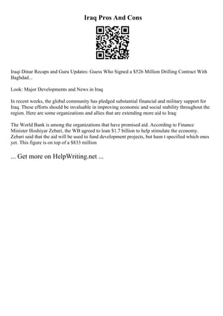 Iraq Pros And Cons
Iraqi Dinar Recaps and Guru Updates: Guess Who Signed a $526 Million Drilling Contract With
Baghdad...
Look: Major Developments and News in Iraq
In recent weeks, the global community has pledged substantial financial and military support for
Iraq. These efforts should be invaluable in improving economic and social stability throughout the
region. Here are some organizations and allies that are extending more aid to Iraq:
The World Bank is among the organizations that have promised aid. According to Finance
Minister Hoshiyar Zebari, the WB agreed to loan $1.7 billion to help stimulate the economy.
Zebari said that the aid will be used to fund development projects, but hasn t specified which ones
yet. This figure is on top of a $833 million
... Get more on HelpWriting.net ...
 