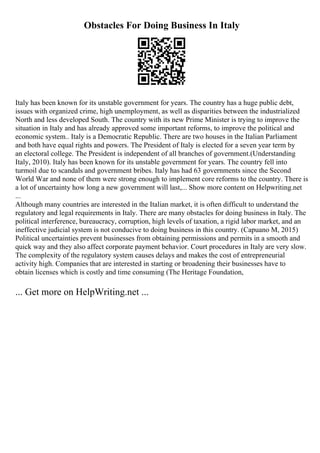 Obstacles For Doing Business In Italy
Italy has been known for its unstable government for years. The country has a huge public debt,
issues with organized crime, high unemployment, as well as disparities between the industrialized
North and less developed South. The country with its new Prime Minister is trying to improve the
situation in Italy and has already approved some important reforms, to improve the political and
economic system.. Italy is a Democratic Republic. There are two houses in the Italian Parliament
and both have equal rights and powers. The President of Italy is elected for a seven year term by
an electoral college. The President is independent of all branches of government.(Understanding
Italy, 2010). Italy has been known for its unstable government for years. The country fell into
turmoil due to scandals and government bribes. Italy has had 63 governments since the Second
World War and none of them were strong enough to implement core reforms to the country. There is
a lot of uncertainty how long a new government will last,... Show more content on Helpwriting.net
...
Although many countries are interested in the Italian market, it is often difficult to understand the
regulatory and legal requirements in Italy. There are many obstacles for doing business in Italy. The
political interference, bureaucracy, corruption, high levels of taxation, a rigid labor market, and an
ineffective judicial system is not conducive to doing business in this country. (Capuano M, 2015)
Political uncertainties prevent businesses from obtaining permissions and permits in a smooth and
quick way and they also affect corporate payment behavior. Court procedures in Italy are very slow.
The complexity of the regulatory system causes delays and makes the cost of entrepreneurial
activity high. Companies that are interested in starting or broadening their businesses have to
obtain licenses which is costly and time consuming (The Heritage Foundation,
... Get more on HelpWriting.net ...
 