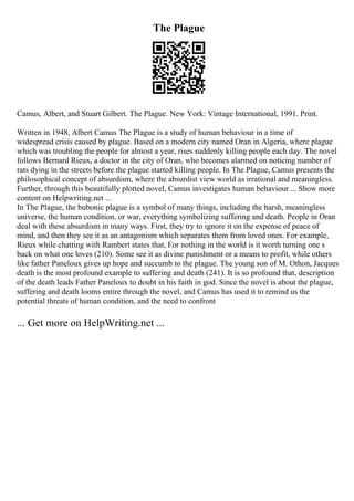 The Plague
Camus, Albert, and Stuart Gilbert. The Plague. New York: Vintage International, 1991. Print.
Written in 1948, Albert Camus The Plague is a study of human behaviour in a time of
widespread crisis caused by plague. Based on a modern city named Oran in Algeria, where plague
which was troubling the people for almost a year, rises suddenly killing people each day. The novel
follows Bernard Rieux, a doctor in the city of Oran, who becomes alarmed on noticing number of
rats dying in the streets before the plague started killing people. In The Plague, Camus presents the
philosophical concept of absurdism, where the absurdist view world as irrational and meaningless.
Further, through this beautifully plotted novel, Camus investigates human behaviour ... Show more
content on Helpwriting.net ...
In The Plague, the bubonic plague is a symbol of many things, including the harsh, meaningless
universe, the human condition, or war, everything symbolizing suffering and death. People in Oran
deal with these absurdism in many ways. First, they try to ignore it on the expense of peace of
mind, and then they see it as an antagonism which separates them from loved ones. For example,
Rieux while chatting with Rambert states that, For nothing in the world is it worth turning one s
back on what one loves (210). Some see it as divine punishment or a means to profit, while others
like father Paneloux gives up hope and succumb to the plague. The young son of M. Othon, Jacques
death is the most profound example to suffering and death (241). It is so profound that, description
of the death leads Father Paneloux to doubt in his faith in god. Since the novel is about the plague,
suffering and death looms entire through the novel, and Camus has used it to remind us the
potential threats of human condition, and the need to confront
... Get more on HelpWriting.net ...
 