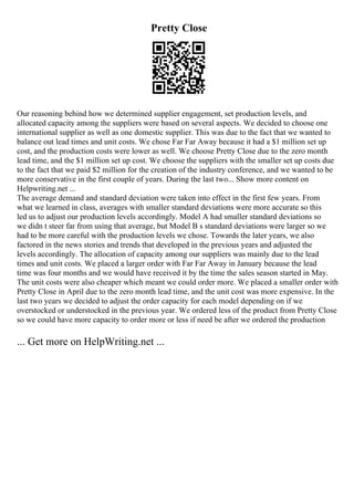 Pretty Close
Our reasoning behind how we determined supplier engagement, set production levels, and
allocated capacity among the suppliers were based on several aspects. We decided to choose one
international supplier as well as one domestic supplier. This was due to the fact that we wanted to
balance out lead times and unit costs. We chose Far Far Away because it had a $1 million set up
cost, and the production costs were lower as well. We choose Pretty Close due to the zero month
lead time, and the $1 million set up cost. We choose the suppliers with the smaller set up costs due
to the fact that we paid $2 million for the creation of the industry conference, and we wanted to be
more conservative in the first couple of years. During the last two... Show more content on
Helpwriting.net ...
The average demand and standard deviation were taken into effect in the first few years. From
what we learned in class, averages with smaller standard deviations were more accurate so this
led us to adjust our production levels accordingly. Model A had smaller standard deviations so
we didn t steer far from using that average, but Model B s standard deviations were larger so we
had to be more careful with the production levels we chose. Towards the later years, we also
factored in the news stories and trends that developed in the previous years and adjusted the
levels accordingly. The allocation of capacity among our suppliers was mainly due to the lead
times and unit costs. We placed a larger order with Far Far Away in January because the lead
time was four months and we would have received it by the time the sales season started in May.
The unit costs were also cheaper which meant we could order more. We placed a smaller order with
Pretty Close in April due to the zero month lead time, and the unit cost was more expensive. In the
last two years we decided to adjust the order capacity for each model depending on if we
overstocked or understocked in the previous year. We ordered less of the product from Pretty Close
so we could have more capacity to order more or less if need be after we ordered the production
... Get more on HelpWriting.net ...
 