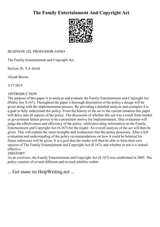 The Family Entertainment And Copyright Act
BUSINESS 102, PROFESSOR JASSO
The Family Entertainment and Copyright Act
Section 26, T.A Jarrid
Aliyah Brown
3/17/2015
1INTRODUCTION
The purpose of this paper is to analyze and evaluate the Family Entertainment and Copyright Act
(Public law S.167). Throughout the paper a thorough description of the policy s design will be
given along with the implementation process. By providing a detailed analysis and examples it is
a goal to fully understand this policy. From the history of the act to the current situation this paper
will delve into all aspects of the policy. The discussion of whether this act was a result from market
or government failure proves to be a prominent motive for implementation. This evaluation will
judge the effectiveness and efficiency of the policy, while providing information on the Family
Entertainment and Copyright Act (S.167) for the reader. An overall analysis of the act will then be
given. This will explain the main strengths and weaknesses that the policy possesses. After a full
evaluation and understanding of the policy recommendations on how it could be bettered for
future references will be given. It is a goal that the reader will then be able to form their own
opinion of The Family Entertainment and Copyright Act (S.167), and whether or not it is indeed
effective.
2HISTORY
As an overview, the Family Entertainment and Copyright Act (S.167) was established in 2005. The
policy consists of several different and revised subtitles within
... Get more on HelpWriting.net ...
 