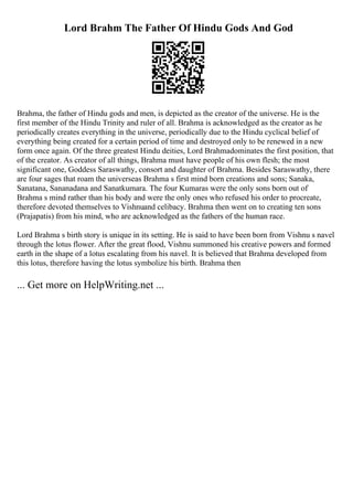 Lord Brahm The Father Of Hindu Gods And God
Brahma, the father of Hindu gods and men, is depicted as the creator of the universe. He is the
first member of the Hindu Trinity and ruler of all. Brahma is acknowledged as the creator as he
periodically creates everything in the universe, periodically due to the Hindu cyclical belief of
everything being created for a certain period of time and destroyed only to be renewed in a new
form once again. Of the three greatest Hindu deities, Lord Brahmadominates the first position, that
of the creator. As creator of all things, Brahma must have people of his own flesh; the most
significant one, Goddess Saraswathy, consort and daughter of Brahma. Besides Saraswathy, there
are four sages that roam the universeas Brahma s first mind born creations and sons; Sanaka,
Sanatana, Sananadana and Sanatkumara. The four Kumaras were the only sons born out of
Brahma s mind rather than his body and were the only ones who refused his order to procreate,
therefore devoted themselves to Vishnuand celibacy. Brahma then went on to creating ten sons
(Prajapatis) from his mind, who are acknowledged as the fathers of the human race.
Lord Brahma s birth story is unique in its setting. He is said to have been born from Vishnu s navel
through the lotus flower. After the great flood, Vishnu summoned his creative powers and formed
earth in the shape of a lotus escalating from his navel. It is believed that Brahma developed from
this lotus, therefore having the lotus symbolize his birth. Brahma then
... Get more on HelpWriting.net ...
 