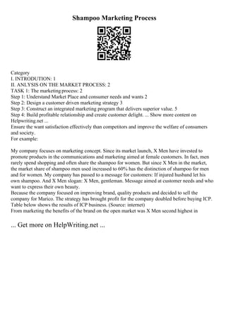 Shampoo Marketing Process
Category
I. INTRODUTION: 1
II. ANLYSIS ON THE MARKET PROCESS: 2
TASK 1: The marketing process: 2
Step 1: Understand Market Place and consumer needs and wants 2
Step 2: Design a customer driven marketing strategy 3
Step 3: Construct an integrated marketing program that delivers superior value. 5
Step 4: Build profitable relationship and create customer delight. ... Show more content on
Helpwriting.net ...
Ensure the want satisfaction effectively than competitors and improve the welfare of consumers
and society.
For example:
My company focuses on marketing concept. Since its market launch, X Men have invested to
promote products in the communications and marketing aimed at female customers. In fact, men
rarely spend shopping and often share the shampoo for women. But since X Men in the market,
the market share of shampoo men used increased to 60% has the distinction of shampoo for men
and for women. My company has passed to a message for customers: If injured husband let his
own shampoo. And X Men slogan: X Men, gentleman. Message aimed at customer needs and who
want to express their own beauty.
Because the company focused on improving brand, quality products and decided to sell the
company for Marico. The strategy has brought profit for the company doubled before buying ICP.
Table below shows the results of ICP business. (Source: internet)
From marketing the benefits of the brand on the open market was X Men second highest in
... Get more on HelpWriting.net ...
 