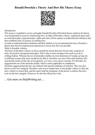Ronald Dworkin s Theory And How His Theory Essay
Introduction;
This essay is compiled to review and apply Ronald Dworkin (Dworkin) theory and how his theory
was incorporated to assist in constructing laws. In light of Dworkin s theory, significant areas such
as moral principles, legal principles, rights and rules will be explore to understand the influence that
these attributes had, in essence of creating laws.
In order to understand these attributes and their abilities to be incorporated into laws, Dworkin s
theory first must be explored and understood, to know how this was possible.
What is Dworkin s theory;
The basis of Dworkin s theory revolves around the notion that laws do not only comprise of
rules, but need to incorporate principles. This is due to rules needing to be used in an all or
nothing fashion. Whereas the use of principles enables an extra dimension of weight, giving rise
to different avenues that rules would not be able to. Dworkin, was one of the only theorists who
rejected the notion of the rule of recognition, as it was a very narrow concept. For Dworkin, he
suggested the use of the Hercules model, which is more applicable in comparison.
Dworkin suggested that the law was imbued with specific attributes of morality. This was also
known as the laws integrity. Dworkin s aim was to explain how it was people s duties to obey the
laws, which is a moral duty, and the states hold the monopoly of the power to enforce the laws,
rests on the laws integrity. However, for this the effectively work,
... Get more on HelpWriting.net ...
 