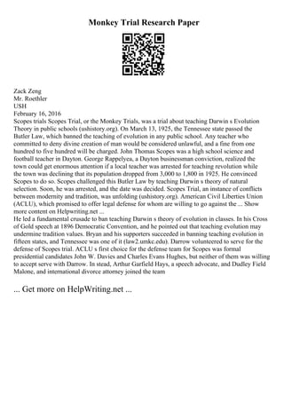 Monkey Trial Research Paper
Zack Zeng
Mr. Roethler
USH
February 16, 2016
Scopes trials Scopes Trial, or the Monkey Trials, was a trial about teaching Darwin s Evolution
Theory in public schools (ushistory.org). On March 13, 1925, the Tennessee state passed the
Butler Law, which banned the teaching of evolution in any public school. Any teacher who
committed to deny divine creation of man would be considered unlawful, and a fine from one
hundred to five hundred will be charged. John Thomas Scopes was a high school science and
football teacher in Dayton. George Rappelyea, a Dayton businessman conviction, realized the
town could get enormous attention if a local teacher was arrested for teaching revolution while
the town was declining that its population dropped from 3,000 to 1,800 in 1925. He convinced
Scopes to do so. Scopes challenged this Butler Law by teaching Darwin s theory of natural
selection. Soon, he was arrested, and the date was decided. Scopes Trial, an instance of conflicts
between modernity and tradition, was unfolding (ushistory.org). American Civil Liberties Union
(ACLU), which promised to offer legal defense for whom are willing to go against the ... Show
more content on Helpwriting.net ...
He led a fundamental crusade to ban teaching Darwin s theory of evolution in classes. In his Cross
of Gold speech at 1896 Democratic Convention, and he pointed out that teaching evolution may
undermine tradition values. Bryan and his supporters succeeded in banning teaching evolution in
fifteen states, and Tennessee was one of it (law2.umkc.edu). Darrow volunteered to serve for the
defense of Scopes trial. ACLU s first choice for the defense team for Scopes was formal
presidential candidates John W. Davies and Charles Evans Hughes, but neither of them was willing
to accept serve with Darrow. In stead, Arthur Garfield Hays, a speech advocate, and Dudley Field
Malone, and international divorce attorney joined the team
... Get more on HelpWriting.net ...
 