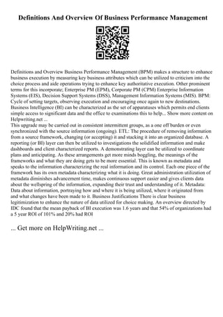 Definitions And Overview Of Business Performance Management
Definitions and Overview Business Performance Management (BPM) makes a structure to enhance
business execution by measuring key business attributes which can be utilized to criticism into the
choice process and aide operations trying to enhance key authoritative execution. Other prominent
terms for this incorporate; Enterprise PM (EPM), Corporate PM (CPM) Enterprise Information
Systems (EIS), Decision Support Systems (DSS), Management Information Systems (MIS). BPM:
Cycle of setting targets, observing execution and encouraging once again to new destinations.
Business Intelligence (BI) can be characterized as the set of apparatuses which permits end clients
simple access to significant data and the office to examinations this to help... Show more content on
Helpwriting.net ...
This upgrade may be carried out in consistent intermittent groups, as a one off burden or even
synchronized with the source information (ongoing). ETL: The procedure of removing information
from a source framework, changing (or accepting) it and stacking it into an organized database. A
reporting (or BI) layer can then be utilized to investigations the solidified information and make
dashboards and client characterized reports. A demonstrating layer can be utilized to coordinate
plans and anticipating. As these arrangements get more minds boggling, the meanings of the
frameworks and what they are doing gets to be more essential. This is known as metadata and
speaks to the information characterizing the real information and its control. Each one piece of the
framework has its own metadata characterizing what it is doing. Great administration utilization of
metadata diminishes advancement time, makes continuous support easier and gives clients data
about the wellspring of the information, expanding their trust and understanding of it. Metadata:
Data about information, portraying how and where it is being utilized, where it originated from
and what changes have been made to it. Business Justifications There is clear business
legitimization to enhance the nature of data utilized for choice making. An overview directed by
IDC found that the mean payback of BI execution was 1.6 years and that 54% of organizations had
a 5 year ROI of 101% and 20% had ROI
... Get more on HelpWriting.net ...
 
