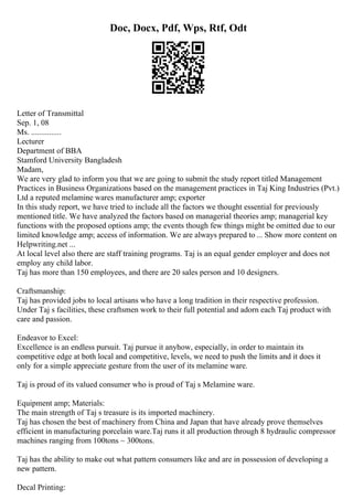 Doc, Docx, Pdf, Wps, Rtf, Odt
Letter of Transmittal
Sep. 1, 08
Ms. ...............
Lecturer
Department of BBA
Stamford University Bangladesh
Madam,
We are very glad to inform you that we are going to submit the study report titled Management
Practices in Business Organizations based on the management practices in Taj King Industries (Pvt.)
Ltd a reputed melamine wares manufacturer amp; exporter
In this study report, we have tried to include all the factors we thought essential for previously
mentioned title. We have analyzed the factors based on managerial theories amp; managerial key
functions with the proposed options amp; the events though few things might be omitted due to our
limited knowledge amp; access of information. We are always prepared to ... Show more content on
Helpwriting.net ...
At local level also there are staff training programs. Taj is an equal gender employer and does not
employ any child labor.
Taj has more than 150 employees, and there are 20 sales person and 10 designers.
Craftsmanship:
Taj has provided jobs to local artisans who have a long tradition in their respective profession.
Under Taj s facilities, these craftsmen work to their full potential and adorn each Taj product with
care and passion.
Endeavor to Excel:
Excellence is an endless pursuit. Taj pursue it anyhow, especially, in order to maintain its
competitive edge at both local and competitive, levels, we need to push the limits and it does it
only for a simple appreciate gesture from the user of its melamine ware.
Taj is proud of its valued consumer who is proud of Taj s Melamine ware.
Equipment amp; Materials:
The main strength of Taj s treasure is its imported machinery.
Taj has chosen the best of machinery from China and Japan that have already prove themselves
efficient in manufacturing porcelain ware.Taj runs it all production through 8 hydraulic compressor
machines ranging from 100tons ~ 300tons.
Taj has the ability to make out what pattern consumers like and are in possession of developing a
new pattern.
Decal Printing:
 