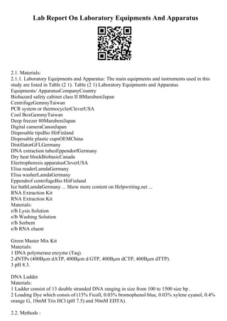 Lab Report On Laboratory Equipments And Apparatus
2.1. Materials:
2.1.1. Laboratory Equipments and Apparatus: The main equipments and instruments used in this
study are listed in Table (2 1). Table (2 1) Laboratory Equipments and Apparatus
Equipments/ ApparatusCompanyCountry
Biohazard safety cabinet class II BMarubeniJapan
CentrifugeGemmyTaiwan
PCR system or thermocyclerCleverUSA
Cool BoxGemmyTaiwan
Deep freezer 80MarubeniJapan
Digital cameraCanonJapan
Disposable tipsBio HitFinland
Disposable plastic cupsOEMChina
DistillatorGFLGermany
DNA extraction tubesEppendorfGermany
Dry heat blockBiobasicCanada
Electrophoresis apparatusCleverUSA
Elisa readerLamdaGermany
Elisa washerLamdaGermany
Eppendrof centrifugeBio HitFinland
Ice bathLamdaGermany ... Show more content on Helpwriting.net ...
RNA Extraction Kit
RNA Extraction Kit
Materials:
пЂ Lysis Solution
пЂ Washing Solution
пЂ Sorbent
пЂ RNA eluent
Green Master Mix Kit
Materials:
1 DNA polymerase enzyme (Taq).
2 dNTPs (400Вµm dATP, 400Вµm d GTP, 400Вµm dCTP, 400Вµm dTTP).
3 pH 8.3.
DNA Ladder
Materials:
1 Ladder consist of 13 double stranded DNA ranging in size from 100 to 1500 size bp .
2 Loading Dye which consis of (15% Ficoll, 0.03% bromophenol blue, 0.03% xylene cyanol, 0.4%
orange G, 10mM Tris HCl (pH 7.5) and 50mM EDTA).
2.2. Methods :
 