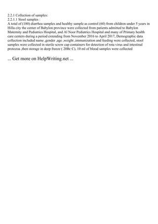 2.2.1 Collection of samples:
2.2.1.1 Stool samples :
A total of (180) diarrhea samples and healthy sample as control (60) from children under 5 years in
Hilla city the center of Babylon province were collected from patients admitted to Babylon
Maternity and Pediatrics Hospital, and Al Noor Pediatrics Hospital and many of Primary health
care centers during a period extending from November 2016 to April 2017, Demographic data
collection included name ,gender ,age ,weight ,immunization and feeding were collected, stool
samples were collected in sterile screw cap containers for detection of rota virus and intestinal
protozoa ,then storage in deep freeze ( 20Вє C), 10 ml of blood samples were collected
... Get more on HelpWriting.net ...
 