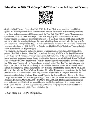 Why Was the 2006 Thai Coup DвЂ™Г©tat Launched Against Prime...
On the night of Tuesday September 19th, 2006 the Royal Thai Army staged a coup d Г©tat
against the elected government of Prime Minister Thaksin Shinawatra that eventually led to the
over throw and replacement of Shinawatra and the Thai Rak Thai (TRT) party. There are many
reasons as to why the 2006 Thai coup d Г©tat was staged against Prime Minister Thaksin
Shinawatra and his caretaker government and a lot of it had to do with the political crisis of 2005
and early 2006, the planning/timing of the coup, what his polices were and who did they benefit
/who they were no longer benefiting. Thaksin Shinwatra is a billionaire politician and businessman
who entered politics in 1994. In 1998 He founded the Thai Rak Thai (Thais love Thais) political...
Show more content on Helpwriting.net ...
They occupied the building for twenty minutes before regrouping outside and continuing their
protest. (The Nation, January 14th 2007). A rally on February 4th 2006 at the Royal Plaza drew
a very large crowd. Police and foreign media estimated the turnout to be forty to fifty thousand.
Some local newspapers estimated that up to a hundred thousand attended (Epoch Times Thailand
Staff, February 4th 2006) There weren t just anti Thaksin demonstrations at this time. On March
3rd 2006, a pro Thaksin rally at Sanam Luang arranged by the Thai Rak Thai were attended by a
huge crowd, local media reported that up to two hundred thousand people attended while some
foreign media reported up to a hundred and fifty thousand attended (The nation, March 8th 2006).
Only two days after the March 3rd pro Thaksin rally, while Thaksin was campaigning for the April
2006 elections in the rural areas, about fifty thousand of protesters in Bangkok demanded the
resignation of the Prime Minister. They roared Thaksin Get Out and Restore Power to the King.
The protesters carried out the burning an effigy of him in a mock funeral as they chant anti Thaksin
slogans (BBC News, March 5th 2006). On March 13th 2006, anti Thaksin demonstrators set up
tents and stands outside the Government House at the Miskawan Intersection, causing massive
traffic jams. Around 5.30 p.m., approximately 3,000 were camping out at Government House
(ABC News, March 26th 2006). The week before the
... Get more on HelpWriting.net ...
 