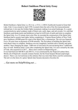 Robert Smithson Plural Jetty Essay
Robert Smithson s Spiral Jetty is a 3ft. 6 in. x 15 ft. x 1,500 ft. Earthwork located in Great Salt
Lake, Utah. It was created in April 1970. Located where the rails of the first transcontinental
railroad met, it sits near the Golden Spike monument; making it an actual landscape. It s a giant
counterclockwise spiral sculpture made of black rock, earth, algae, and salt crystals. It is said that
Smithson used dump trucks and bulldozers to haul in 6,650 tons of earth and rocks to complete
the Spiral Jetty. In a 32 minute short color film, he recorded the construction of the Spiral Jetty.
Smithson had to acquire land rights, before completing it. Virginia Dwan Gallery of New York
gave Smithson a $9,000 grant for a part of the Spiral Jetty s construction. The rest was financed
over a 20 years lease at payments of $100 annually. The first phase of building the Spiral Jetty
took about 6 days to complete. Smithson was not completely satisfied with it initially and spent
another 3 days changing the shape. 7,000 tons of rock had to be moved during these 3 additional
days of work. Smithson died 3 years after completing the Spiral Jetty. It is now owned by the state
of Utah, who acquired it in 2011.... Show more content on Helpwriting.net ...
It was built between 600 BCE and 200 CE, it was constructed by the Hopewell culture there.
Mostly all of Hopewell s mounds contains burials, but the Great Serpent Mound surprisingly
doesn t. There s an oval enclosure at the entrance that was more than likely used for ceremonies.
The tail is in the form of a spiral. Spirals later became decorative favorites for
... Get more on HelpWriting.net ...
 