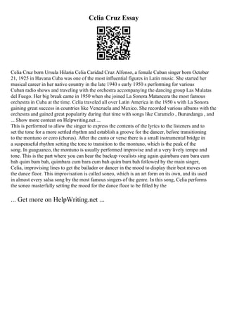 Celia Cruz Essay
Celia Cruz born Ursula Hilaria Celia Caridad Cruz Alfonso, a female Cuban singer born October
21, 1925 in Havana Cuba was one of the most influential figures in Latin music. She started her
musical career in her native country in the late 1940 s early 1950 s performing for various
Cuban radio shows and traveling with the orchestra accompanying the dancing group Las Mulatas
del Fuego. Her big break came in 1950 when she joined La Sonora Matancera the most famous
orchestra in Cuba at the time. Celia traveled all over Latin America in the 1950 s with La Sonora
gaining great success in countries like Venezuela and Mexico. She recorded various albums with the
orchestra and gained great popularity during that time with songs like Caramelo , Burundanga , and
... Show more content on Helpwriting.net ...
This is performed to allow the singer to express the contents of the lyrics to the listeners and to
set the tone for a more settled rhythm and establish a groove for the dancer, before transitioning
to the montuno or coro (chorus). After the canto or verse there is a small instrumental bridge in
a suspenseful rhythm setting the tone to transition to the montuno, which is the peak of the
song. In guaguanco, the montuno is usually performed improvise and at a very lively tempo and
tone. This is the part where you can hear the backup vocalists sing again quimbara cum bara cum
bah quim bam bah, quimbara cum bara cum bah quim bam bah followed by the main singer,
Celia, improvising lines to get the bailador or dancer in the mood to display their best moves on
the dance floor. This improvisation is called soneo, which is an art form on its own, and its used
in almost every salsa song by the most famous singers of the genre. In this song, Celia performs
the soneo masterfully setting the mood for the dance floor to be filled by the
... Get more on HelpWriting.net ...
 