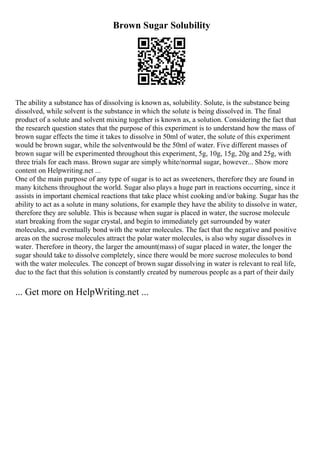 Brown Sugar Solubility
The ability a substance has of dissolving is known as, solubility. Solute, is the substance being
dissolved, while solvent is the substance in which the solute is being dissolved in. The final
product of a solute and solvent mixing together is known as, a solution. Considering the fact that
the research question states that the purpose of this experiment is to understand how the mass of
brown sugar effects the time it takes to dissolve in 50ml of water, the solute of this experiment
would be brown sugar, while the solventwould be the 50ml of water. Five different masses of
brown sugar will be experimented throughout this experiment, 5g, 10g, 15g, 20g and 25g, with
three trials for each mass. Brown sugar are simply white/normal sugar, however... Show more
content on Helpwriting.net ...
One of the main purpose of any type of sugar is to act as sweeteners, therefore they are found in
many kitchens throughout the world. Sugar also plays a huge part in reactions occurring, since it
assists in important chemical reactions that take place whist cooking and/or baking. Sugar has the
ability to act as a solute in many solutions, for example they have the ability to dissolve in water,
therefore they are soluble. This is because when sugar is placed in water, the sucrose molecule
start breaking from the sugar crystal, and begin to immediately get surrounded by water
molecules, and eventually bond with the water molecules. The fact that the negative and positive
areas on the sucrose molecules attract the polar water molecules, is also why sugar dissolves in
water. Therefore in theory, the larger the amount(mass) of sugar placed in water, the longer the
sugar should take to dissolve completely, since there would be more sucrose molecules to bond
with the water molecules. The concept of brown sugar dissolving in water is relevant to real life,
due to the fact that this solution is constantly created by numerous people as a part of their daily
... Get more on HelpWriting.net ...
 