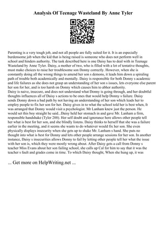 Analysis Of Teenage Wasteland By Anne Tyler
Parenting is a very tough job, and not all people are fully suited for it. It is an especially
burdensome job when the kid that is being raised is someone who does not perform well in
school and hinders authority. The task described here is one Daisy has to deal with in Teenage
Wasteland by Anne Tyler. Daisy, a mother of two, who is filled with a lot of tentative thoughts,
must make choices to raise her troublesome son Donny correctly. However, when she is
constantly doing all the wrong things to amend her son s demons, it leads him down a spiraling
path of trouble both academically and mentally. Daisy is responsible for both Donny s academic
and life failures as she does not grasp an understanding of her son s issues, lets everyone else parent
her son for her, and is too harsh on Donny which causes him to abhor authority.
Daisy is naive, insecure, and does not understand what Donny is going through, and her doubtful
thoughts influences all of Daisy s actions to be ones that would help Donny s failure. Daisy
sends Donny down a bad path by not having an understanding of her son which leads her to
employ people to fix her son for her. Daisy gives in to what the school told her is best when, It
was arranged that Donny would visit a psychologist. Mr Lanham knew just the person. He
would set this boy straight he said...Daisy held her stomach in and gave Mr. Lanham a firm,
responsible handshake (Tyler 288). Her self doubt and ignorance here allows other people tell
her what is best for her son, and she blindly listens. Daisy thinks to herself that she was a failure
earlier in the meeting, and it seems she wants to do whatever would fix her son. She even
physically displays insecurity when she gets up to shake Mr. Lanham s hand. She puts no
thought into what is best for Donny and lets other people arrange sessions for her son. In another
instance, Daisy s insecurities allows Donny to fail by letting other people tell her what the issue
with her son is, which they were mostly wrong about. After Daisy gets a call from Donny s
teacher Miss Evans about her son failing school, she calls up Cal for him to say that it was the
teacher s fault and grades come in time. To which Daisy thought, When she hung up, it was
... Get more on HelpWriting.net ...
 