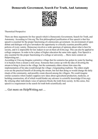 Democratic Government, Search For Truth, And Autonomy
Theoretical Perspective
There are three arguments for free speech which is Democratic Government, Search for Truth, and
Autonomy. According to Utm.org The first philosophical justification of free speech is that free
speech is essential for the proper functioning of a democratic government. An environment of open
debate and dialogue will give lawmakers the opportunity to critically examine possible public
policies of every variety. Democracy involves a wide spectrum of opinions about what is best for
society, and it is impossible for law makers to act on them all (Utm.org). This can also be applied to
college campuses. In order to be a place of higher education the same rules apply. Free Speech is
also essential for the proper functioning of a college or university. ... Show more content on
Helpwriting.net ...
According to Utm.org Imagine a primitive village that for centuries has gotten its water by hauling
it in buckets from a stream a mile away. Someone then comes up with the idea of diverting the
stream to bring it closer to the village, but the community elders silence him since the
implementation of his idea would disrupt the village s longstanding tradition. The elders might
even see the practical benefit of diverting the stream, but feel that doing so would change the daily
rituals of the community, and possibly create discord among the villagers. We could imagine
similar scenarios where leaders suppress new ideas about agricultural production, medicine, or
building construction, all of which would hinder any advance in scientific knowledge (Utm.org).
By refusing other individuals voice of opinions blocks the truth from society. In this sense, free
speech is a requirement in the search for truth both scientifically and
... Get more on HelpWriting.net ...
 