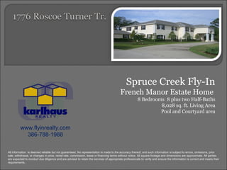Spruce Creek Fly-In French Manor Estate Home  8 Bedrooms  8 plus two Half-Baths 8,028 sq. ft. Living Area Pool and Courtyard area www.flyinrealty.com 386-788-1988 All information  is deemed reliable but not guaranteed. No representation is made to the accuracy thereof, and such information is subject to errors, omissions, prior sale, withdrawal, or changes in price, rental rate, commission, lease or financing terms without notice. All square footage and dimensions are approximate. All parties are expected to conduct due diligence and are advised to retain the services of appropriate professionals to verify and ensure the information is correct and meets their requirements. 