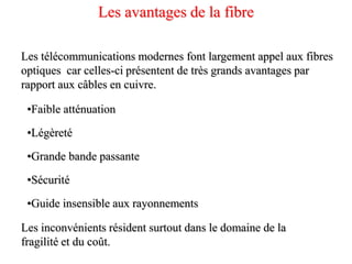 Les télécommunications modernes font largement appel aux fibres
optiques car celles-ci présentent de très grands avantages par
rapport aux câbles en cuivre.
•Faible atténuation
•Grande bande passante
•Guide insensible aux rayonnements
•Légèreté
•Sécurité
Les inconvénients résident surtout dans le domaine de la
fragilité et du coût.
Les avantages de la fibre
 