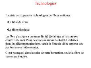 Il existe deux grandes technologies de fibres optiques:
•La fibre de verre
•La fibre plastique
La fibre plastique a un usage limité (éclairage et liaison très
courte distance). Pour des transmissions haut-débit utilisées
dans les télécommunications, seule la fibre de silice apporte des
performances intéressantes.
C’est pourquoi, dans la suite de cette formation, seule la fibre de
verre sera étudiée.
Technologies
 