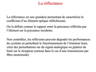 La réflectance est une grandeur permettant de caractériser le
coefficient d’un élément optique réfléchissant.
On la définit comme le rapport entre la puissance réfléchie par
l’élément sur la puissance incidente.
Non contrôlées, les réflexions peuvent dégrader les performances
du système en perturbant le fonctionnement de l’émetteur laser,
créer des perturbations sur du signal analogique ou générer du
bruit sur le récepteur (surtout dans le cas d’une transmission par
fibre monomode)
La réflectance
 