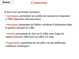 Connecteur
Il doit avoir une bonne résistance:
• mécanique, permettant un nombre de manœuvres important
(>500 connexions-déconnexions).
• thermique, permettant de faibles variations d’atténuation dans
la gamme choisie(<0,1 dB).
• traction, permettant de tirer sur le câble sans risque de
rupture (environ 100N pour un câble 2,8 mm).
• hygrométrie, permettant de travailler suivant différentes
conditions climatiques.
Retour
 
