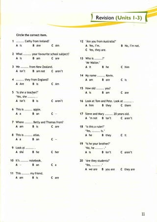 Circlet he correcti tem. 
Cathyfr oml reland? 
Als BAre CAm 
What. .......y ourf avouritsec hooslu bject? 
Ais Bam Care 
We. . . . . . . .f romN ewZ eatand. 
A isn't B am not C aren't 
they from Engtand? 
AAre Bis CAm 
'ls she a teacher?' 
'Yess, he 
A isn't B is 
Thisis appte. 
Aa Ban 
C aren't 
c 
7 Where Bettya ndT homafsr om? 
Aam Bis 
Thisis . . . . . . . .a t las. 
Aa Ban 
Look at 
Ashd Bhe 
I t 's. . . . . . . .n otebook. . 
A- Ban 
This. . . . . . . .m yf r iend. 
Aam Bis 
C are 
C are 
'Are you from Australia?' 
A YesI,' m. 
C Yest,h eya re. 
Whois . . . . . . . .?' 
'Mr Watter.' 
Ait Bhe 
My name Kevin. 
Aam Bare 
Howo td. . . . . . . .y ou? 
Ais Bam 
12 
13 
14 
15 
16 Look at Tom and Pete. Look at 
17 
18 
A him B they C them 
Stevea ndM ary.. .. ....20y earso td. 
A 'm not B isn't C aren't 
'ls this a ruter?' 
'Yes.,. . . . . . .i s. ' 
Ahe Bthey Cit 
19 'ls he your brother?' 
'No, he.........' 
A is B isn't 
B No, I'm not. 
C him 
Cis 
C are 
C aren't 
c 
C her 
10 
11 
Ca 
'Are they students?' 
'Yes,.........t 
A we are B you are C they are 
11 
 
