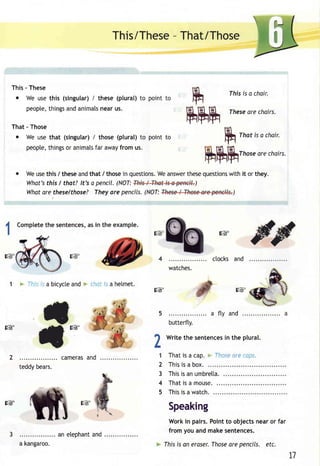 This/Thes-eT hat/Those 
ru ruh 
This - These 
o We uset his (singular)/ these (plural)t o point 
peoptet,h ingsa nda nimatnse aru s. 
That - Those 
o We uset hat (singular/) those( plural)t o point to 
peoptet,h ingso r animatfsa r awayf rom us. 
Weu set his / thesea ndt hat / thosei n questionsW. ea nswetrh eseq uestionws ith it or they. 
What's this I that? lt's a pencil. (NOT: ) 
Whata re theselthose? Theya re pencils(. NOT: ) 
1 + Ihis i. a bicyctea nd > rhci fs a helmet. 
fhis is a chair. 
These are chairs. 
That is a choir. 
Those are chairs. 
[g 
[g il 
t 
[g 
h 
L 
1 
2 
3 
4 
5 
!g 
. . . . . . . cameraasn d 
teddy bears. 
rruururu 
s@' 
ctocks and 
watches. 
a fty and 
butterfly. 
Writet he sentenceisn the plural. 
Thati s a cap.* fho.sea re( ops. 
This is a box. 
Thisi sa nu mbretta. 
That is a mouse. 
Thisi s a watch. 
Speaking 
Work in pairs. Point to objects near or far 
from you and make sentences. 
Ihis is an eroserT. hosea re pencils. etc. 
L] 
[g 
a kangaroo. 
an elephanat nd 
 