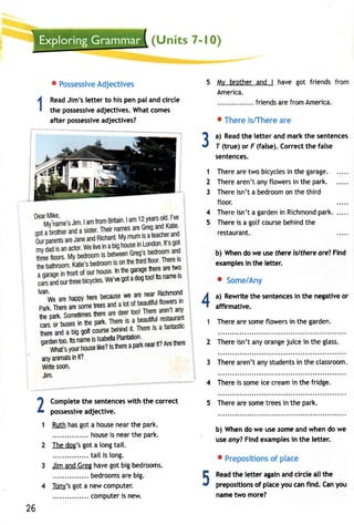 {Units 7- | 0} 
o PossessiAved jectives 
ReadJ im'sl ettert o hisp enp alandc ircle 
the possessivaed jectivesW. hatc omes 
after possessivaed jectives? 
Completeth e sentencews ith the correct 
possessivaed jective. 
Ruthh asg ot a housen eart he park. 
.......h ouseis n eart hep ark. 
Thed oe'sg ota longt ail. 
. tail is tong. 
Jim and Greg have got big bedrooms. 
. bedroomasr eb ig. 
Tony'sg ot a newc omputer. 
... computeirs new. 
My brother and I have got friends 
America. 
friendsa ref romA merica. 
o Therei s/Therea re 
a) Readt he letter and markt he sentences 
T (true)o r F (false).C orrectt he false 
sentences. 
Therea ret wo bicyclesin the garage. 
Therea ren'ta nyf towersin the park. 
Thereis n'ta bedroomon t het hird 
floor. 
Thereis n'ta gardenin Richmonpda rk. 
Thereis a gotfc ourseb ehindth e 
restaurant. 
b) When do we use fhere islthere are? Find 
examplesin the letter. 
o Some/Any 
a) Rewritet he sentenceisn the negativeo r 
affirmative. 
Therea res omef towersin the garden. 
2 Thereis n'ta nyo rangeju icei n the glass. 
3 Therea ren'ta nys tudentisn thec lassroom. 
4 Thereis someic ec reamin thef ridge. 
5 Therea res omet reesi n the park. 
b) When do we use some and when do we 
usea ny?F inde xamplesin the letter. 
o Prepositionosf place 
Readth e letter againa ndc irclea ll the 
prepositionosf placey ouc anf ind. Cany ou 
name two more? 
3 
1 
2 
3 
4 
5 
l. ln ttreg araghee rea ret wo 
e'veg ota d ogto ol!t sn amles 
tu, 
areh appyh ereb ecauswee are nearR ichmond 
ParkT. heraer es omere esa 
he ParkS. ometimheesr et 
.." t busesin theP ark" 
therea nda bigg otcf ourseD enlllu rt' rr'! 
;;;it. too.t tsn amies lsabelPlala ntation' 
Whatsy oun' ou" tiiii tt t'ttt a parkn eairt ?A reh ere 
anYa nimailnsi t? 
Wriles oon' 
Jim. 
4 
1 
2 
1 
5 
26 
 