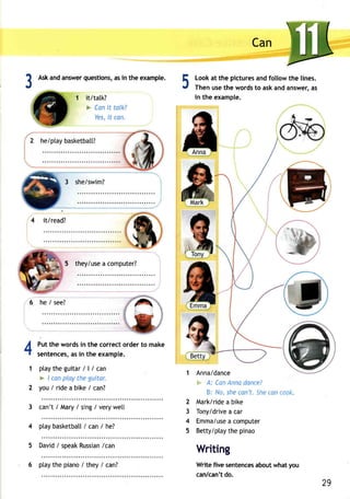 ? Aska nda nsweqr uestionsa,s i n the example. 
.t 5 
Can 
Looka t the picturesa ndf ollowt he lines. 
Thenu set he wordst o aska nda nswera, s 
in the example. 
1 Anna/dance 
F,-A- : CanA nnad ancei 
B: No, she can't" Sne ton ea2" 
2 Mark/ride a bike 
3 Tony/drivea car 
4 Emma/usae computer 
5 Betty/ptayt he pinao 
Writing 
Writef ive sentenceasb outw haty ou 
can/cand't o. 
1 it/tatk? 
* Canit talk? 
Yesi,t can. 
 
4 it/read? 
5 they/usea computer? 
6 he / see? 
4 
1 
2 
3 
4 
5 
Putt he wordsi n the correcto rdert o make 
sentencesa,s i n the example. 
ptaytheguita/r | / can 
* / can play the guitor. 
you/rideabike/can? 
can't / Mary / sing / very wet[ 
ptayb asketbal/l can / he? 
Davidi speakR ussia/nc an 
6 ptay the piano / they / canT 
29 
 