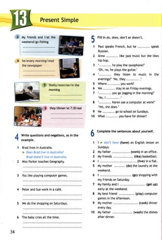 PresenSt impte 
My friendsa nd l/at the 
T::::::::::T:: 
he/everym orning/read 
the newspaper 
!3' 
mornrng 
they/dinner/a7t: 3 0/eat 
Writeq uestionasn dn egationsa,s i n the 
example. 
Bradli vesin Australia. 
> DoeBs radl ivei n Austrolia? 
Bradd oesn'lti vei n Australia. 
MissP arketre achesG eography. 
3 Yout ikep tayincgo mputegra mes. 
4 Petera ndS uew orki n a caf6. 
5 Wed ot hes hoppinogn S aturdays. 
Fill in do, does,d on'to r doesn't. 
Pau[s peaksF renchb, ut he ... speak 
Russian. 
Anna. .. tikej azzm usicb ut she 
hip hop. 
' . . . . . . . . . .h. ep tayth es axophone?' 
'Oh,n o,h ep taysth e guitar.' 
'........... they listen to music in the 
evenings?' 'Nthoe,y . . . . . . . . . . . ' 
Where ... you work? 
We. . . . . . . . . .s.t ayin onF r idaeyv enings. 
' . . . . . . . . . .y. oug oj ogginign them orning?' 
'No,1 . . . . . . . . . . . ' 
' . . . . . . . . . .K. areuns ea computeart work?' 
'Yess, hed oes.' 
He. . . . . . . . . .g. ot o schoooln S undays. 
What. . youh avef or dinner? 
51 
4 
i..5 Shetty/exerciset/hine 5 
6 
7 
8 
9 
10 
Iv 
1 
2 
3 
4 
5 
4 
1 
Completteh e sentenceasb outy ourself. 
| > don'th ave( have)a n Engtislhe ssono n 
Sundays. 
Myf ather .. (work)i n ano ffice. 
Myf riends .... (like)b asketbatt. 
| . . . . . . . . . . . ( l ive)in a f lat . 
Mym other (do)t he laundrya t the 
weekend. 
| . . . . . . (go)s hoppinwgi t h 
myf riendso n Saturday. 
7 Myf ami tya nd| . . . . . . . (getu p) 
earty at the weekend. 
8 Myb estf riend .. (play)c omputer 
gameisn thea fternoon. 
9 Mym other (cook)d inner 
every day. 
10 Myf ather (washt)h ed ishes 
after dinner. 
34 
6 Theb abyc riesa tlt het ime. 
 