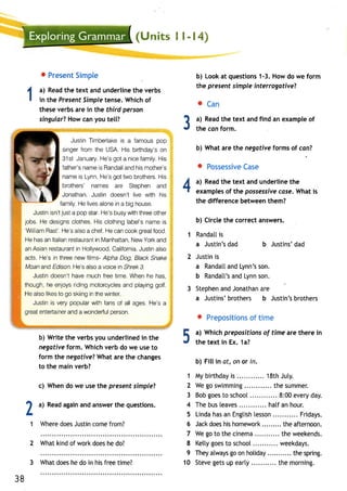 (Units I l- l4> 
o Present Simple 
a) Readth e text andu nderlineth e verbs 
in the PresenSt implete nse.W hicho f 
these verbs are in the third person 
singularH? owc any out ell? 
JustinT imberlakies a famouso oo 
singerf romt he USA,H is birthday'osn 
31st JanuaryH, e'sg ota nicef amilyH, is 
father'nsa meis R andallanhdi sm other's 
namei s LynnH. e'sg ott wob rothersH.i s 
brothers' names are Steohen and 
JonathanJ. ustind oesn'tl ive with his 
familyH. el ivesa lonein a bigh ouse. 
Justinis n'jtu sta pops tarH. e'sb usyw itht hreeo ther 
jobs,H e designsc lothesH. isc lothingla bel'sn amei s 
'WilliamR ast'H. e'sa lsoa chefH. ec anc ookg reafto od. 
Heh asa n ltalianre stauranint ManhattanN,e wY orka nd 
anA sianr estaurainnt H ollywooCd,a liforniJau stina lso 
acts.H e'si n threen ewf ilms-A lphaD og,B lackS nake 
Moana ndE disonH. e'sa lsoa voicei n Shrek3 . 
Justind oesn'ht avem uchf reet ime.W henh e has, 
thoughh, e enjoysri dingm otorcycleasn dp layingg olf. 
Hea lsol ikesto go skiingin t hew inter. 
Justinis veryp opulawr ithf anso f all ages.H e'sa 
greate ntertainearn da wonderfuple rson. 
b) Writet he verbsy ouu nderlinedin the 
negativefo rm.W hichv erbd o we uset o 
formt he negativeWT hata ret he changes 
to the main verb? 
c) When do we use the present simple? 
a) Reada gaina nda nswetrh e questions. 
Whered oesJ ustinc omefr om? 
2 What kind of work does he do? 
3 
4 
b) Looka t question1s- 3.H owd ow ef orm 
thep resents implein terrogative? 
o Can 
a) Readth e text andf ind an exampleo f 
the can form. 
b) What are the negative forms of canT 
I PossessiveC ase 
a) Readth e text andu nderlineth e 
exampleso f the possessiycea se.W hati s 
the differenceb etweenth em? 
b) Circlet he correcta nswers. 
Randatis[ 
a Justin'sd ad b Just ins'dad 
Justinis 
a Randaatln dL ynn'sso n. 
b Randatla'sn dL ynns on. 
Stepheann dJ onathaanr e 
a Justinsb' rothers b Justin'sb rothers 
. Prepositionso f tlme 
a) Whichp repositionosf timea ret herei n 
the text in Ex. 1a? 
b) Fill in ot, on or in. 
Myb i r thdaiys . . . . . . . . . . .1. 8thJ uty. 
We go swimming ... the summer. 
Bobg oesto schoo[ .... 8:00e veryd ay. 
Theb usl eaves .... hatfa nh our. 
Lindah asa nE ngtislhe sson ... Fridays. 
Jackd oesh ish omework......t.h.e. a fternoon. 
We go to the cinema ... the weekends. 
Kellyg oesto school .. weekdays. 
Theya twaygs oo n hotiday thes pring. 
Steveg etsu pe arty ... them orning. 
5 
21 
1 
2 
3 
4 
5 
6 
7 
8 
9 
10 
38 
3 Whatd oesh ed oi n hisf reet ime? 
 
