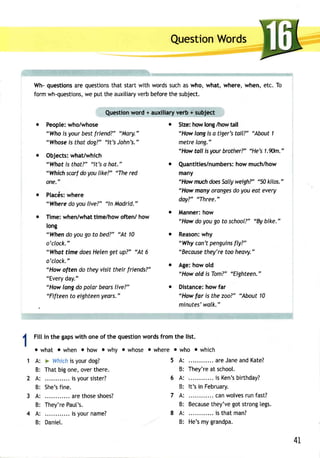 QuestionW ords 
Wh-q uestionasr eq uestiontsh at startw ith wordss ucha sw ho, what,w here,w hen,e tc. To 
formw h-questionwse, putt hea uxitiarvye rbb eforeth es ubject. 
Questionw ord + auxiliaryv erb + subject 
Peoplew: ho/whose 
"Who is your best f riend?" "Mary." 
"Whoseis thatd og?"" lt'sJ ohn's." 
Objects:w hat/which 
"What is that?" "lt's e hat." 
"Which scarf do you |ike?" "The red 
one." 
Placdsw: here 
"Where do you live?" "ln Madrid." 
Time:w hen/whatti me/howo ften/ how 
long 
"When do you go to bed?" "At 10 
o'clock." 
"Whot time does Helen get up?" "At 6 
o'clock." 
"How often do they visit their friends?" 
"Everyd ay." 
"Howl ongd o polarb earsl ive?" 
"Fifteent o eighteeny ears." 
o Size: how long /how tall 
"How long is a tiger's toil?" "About 1 
metre long." 
"Howt oll isy ourb rother?"" He's1 .%)m." 
o Quantities/numbehrso:w m uch/how 
many 
"How muchd oesS allyw eigh?' "50 kilos." 
"How manyo rangesd o you eat every 
day?' "Three." 
o Mannerh: ow 
"Howd o youg o to school?"'B y bike." 
o Reasonw: hy 
"Whyc on't penguinfsly ?" 
"Beceusteh ey'ret oo heavy." 
o Age: how old 
"How old is Tom?" "Eighteen," 
o Distanceh:o wf ar 
"How far is the zoo?" "About 10 
minutes'walk." 
Filli n the gapsw ith oneo f the questionw ordsf romt he list. 
owhat owhen ohOw owhy owhose owhere owho owhich 
A: > Whichis yourd og? 5 A: areJ anea ndK ate? 
B: Thatb igo ne,o vert here. B: They'rea t school. 
A: .. isy ours ister? 6 A: .... is Ken'sb irthday? 
B: She'sfi ne. B: lt's in February. 
A: .... aret hoses hoes?. 7 A: ... canw olversu nf ast? 
B: They'reP aut's. B: Becausteh ey'veg ots trong[e gs. 
A: .... is your name? 8 A: .. is that man? 
B: Daniet. B: He'sm yg randpa. 
41, 
 