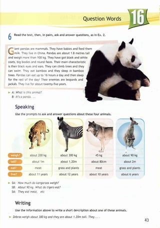 [ ' 
QuestionW ords 
6 
Readth e text,t hen,i n pairsa, ska nda nsweqr uestionsa,s i n Ex.2 . 
f iant pandasa rem ammalsT.h eyh aveb abiesa ndf eedt hem 
lL- 
 -mi lk. Theyl ivei n ChinaP. andaas rea bout1 .8m et resta l l 
andw eighm oret han1 00k g.T heyh aveg ot blacka ndw hi te 
coats,b ig bodiesa nd roundf acesT. heirm ainc haracteristic 
ist hei rb lacke yesa nde arsT. heyc anc l imbt reesa ndt hey 
can swim. They eat bamboo and they sleep in bamboo 
t rees.P andacsa ne at up to 16h oursa daya ndt hens leep 
for the resto f the day!T hei re nemiesa re leopardas nd 
jackalsT. heyl ivef or aboutt wenty-fivey ears. 
A: Whatl s thlso nimal? 
B: l t 'so pont ia... . 
Speaknig 
Uset he promptst o aska nda nswerq uestionsa boutt hesef our animals. 
about 200 kg 
about 1 m 
meat 
about 1 1 years 
about 300 kg 
abou1t .20m 
grasas ndp lants 
about1 2y ears 
v 
45 kg 
about 80cm 
meat 
about1 0y ears 
54: 
58: 
5A: 
7 
about 90 kg 
abou2t m 
grassa ndp tants 
about 6 years 
Howm uchd o kangaroows eigh? 
About 90 kg. What do tigers eat? 
They eat meat. etc 
Writing 
Use the information above to write a short description about one of these animals. 
Zebrasw eigha bout 300k g and theya re about 1.20mt all. They. .. . 
43 
 